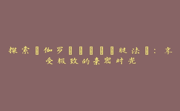 探索“伽罗といちゃつ腿法”：享受极致的亲密时光