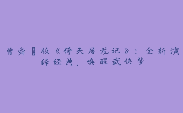 曾舜晞版《倚天屠龙记》：全新演绎经典，唤醒武侠梦