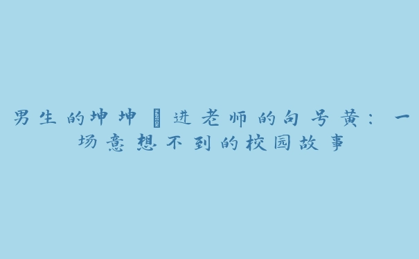 男生的坤坤㩙进老师的句号黄：一场意想不到的校园故事