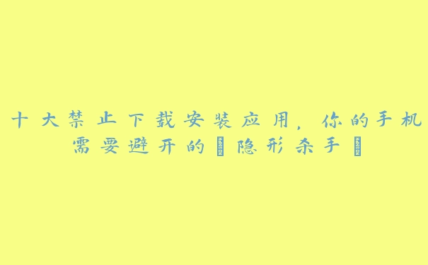 十大禁止下载安装应用，你的手机需要避开的“隐形杀手”