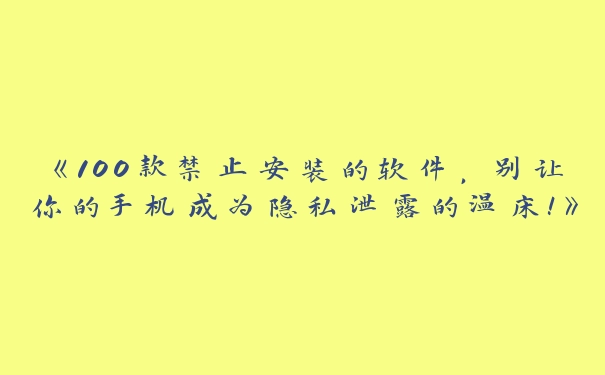 《100款禁止安装的软件，别让你的手机成为隐私泄露的温床！》