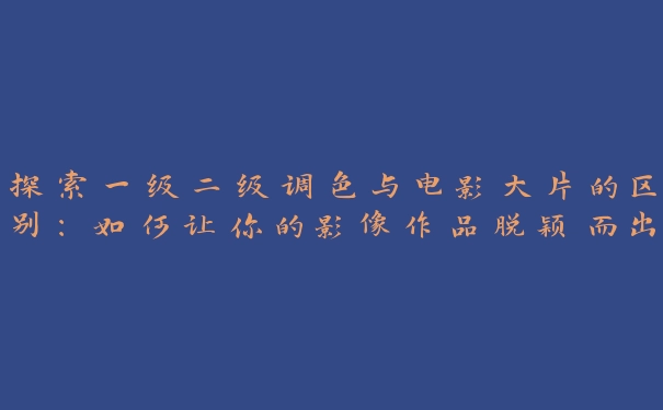 探索一级二级调色与电影大片的区别：如何让你的影像作品脱颖而出