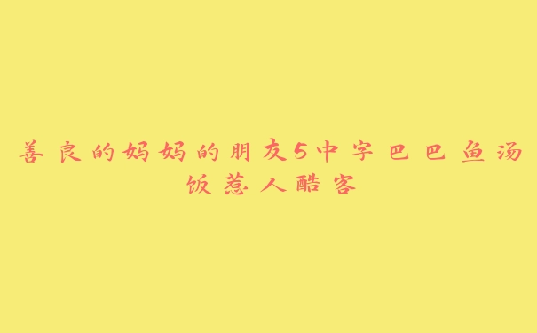 善良的妈妈的朋友5中字巴巴鱼汤饭惹人酷客