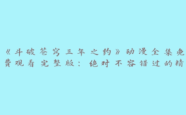 《斗破苍穹三年之约》动漫全集免费观看完整版：绝对不容错过的精彩之旅