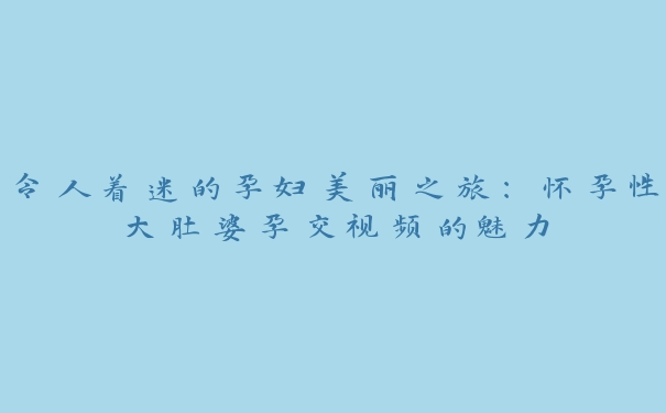 令人着迷的孕妇美丽之旅：怀孕性大肚婆孕交视频的魅力