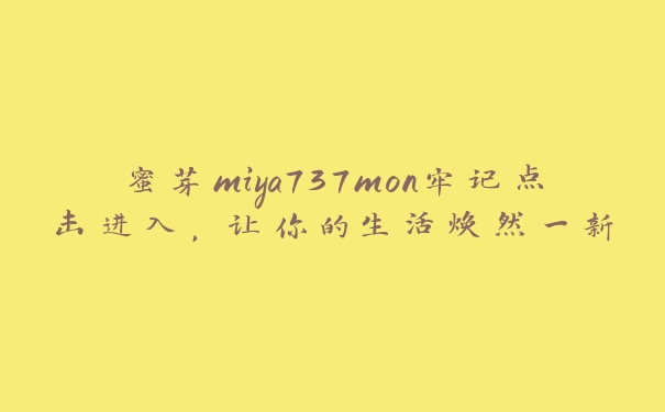 蜜芽miya737mon牢记点击进入，让你的生活焕然一新