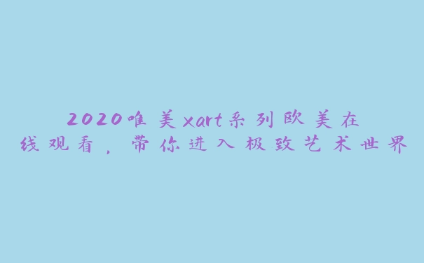 2020唯美xart系列欧美在线观看，带你进入极致艺术世界