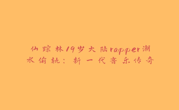 仙踪林19岁大陆rapper潮水偷轨：新一代音乐传奇