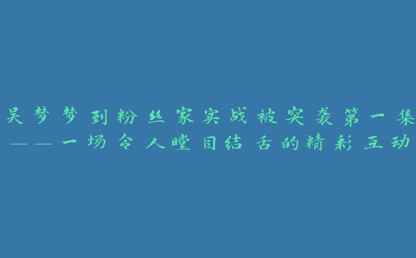 吴梦梦到粉丝家实战被突袭第一集——一场令人瞠目结舌的精彩互动