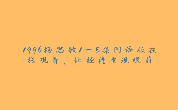 1996杨思敏1一5集国语版在线观看，让经典重现眼前