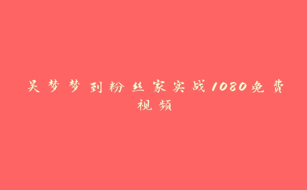 吴梦梦到粉丝家实战1080免费视频