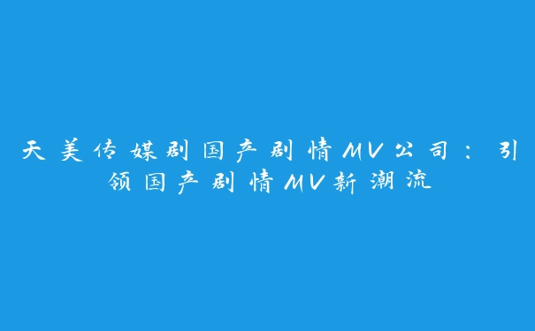 天美传媒剧国产剧情MV公司：引领国产剧情MV新潮流