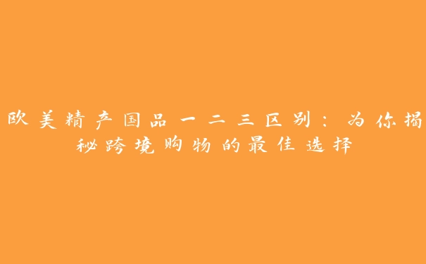 欧美精产国品一二三区别：为你揭秘跨境购物的最佳选择