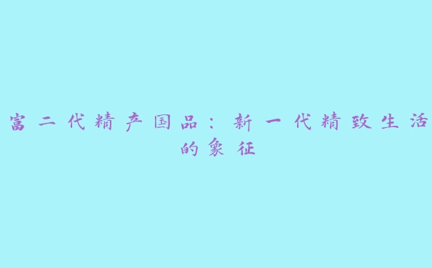 富二代精产国品：新一代精致生活的象征