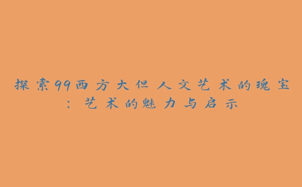 探索99西方大但人文艺术的瑰宝：艺术的魅力与启示