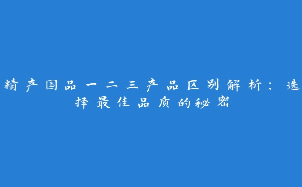 精产国品一二三产品区别解析：选择最佳品质的秘密