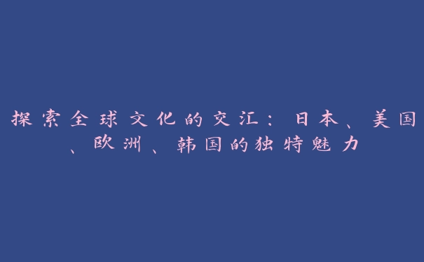 探索全球文化的交汇：日本、美国、欧洲、韩国的独特魅力