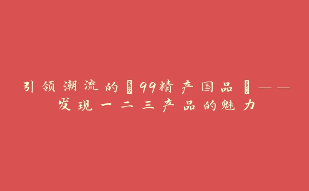 引领潮流的“99精产国品”——发现一二三产品的魅力