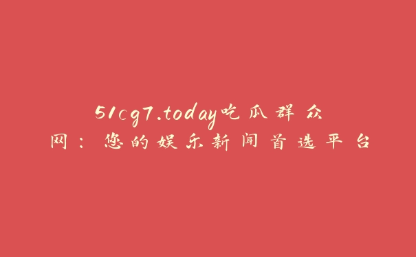 51cg7.today吃瓜群众网：您的娱乐新闻首选平台