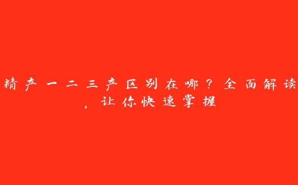 精产一二三产区别在哪？全面解读，让你快速掌握