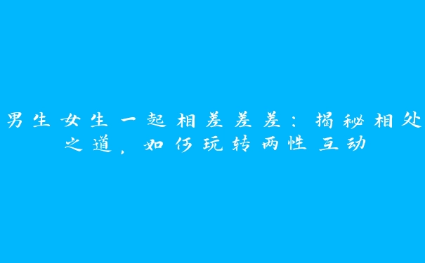 男生女生一起相差差差：揭秘相处之道，如何玩转两性互动