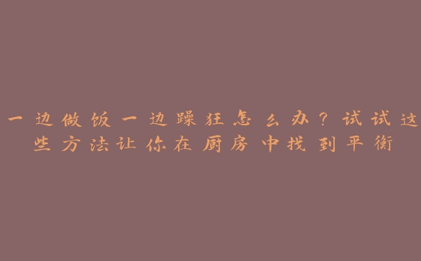 一边做饭一边躁狂怎么办？试试这些方法让你在厨房中找到平衡