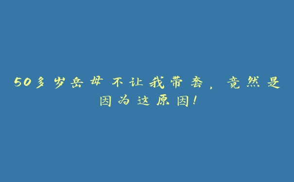 50多岁岳母不让我带套，竟然是因为这原因！