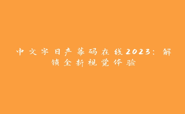 中文字日产幕码在线2023：解锁全新视觉体验