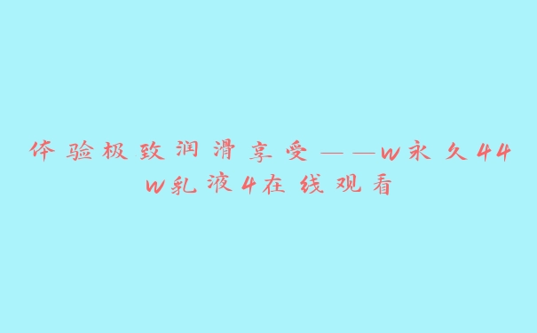 体验极致润滑享受——w永久44w乳液4在线观看