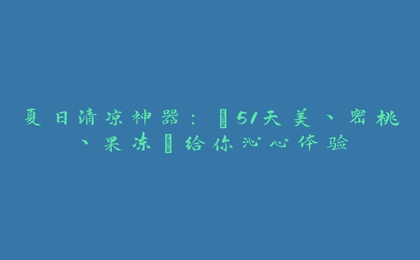 夏日清凉神器：“51天美丶密桃丶果冻”给你沁心体验