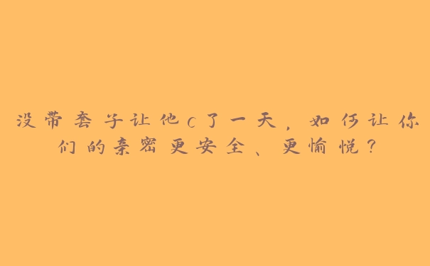 没带套子让他c了一天，如何让你们的亲密更安全、更愉悦？