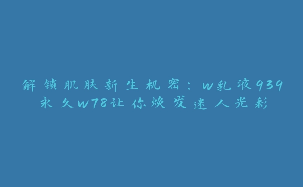 解锁肌肤新生机密：w乳液939永久w78让你焕发迷人光彩