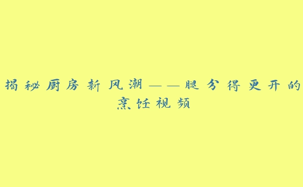 揭秘厨房新风潮——腿分得更开的烹饪视频