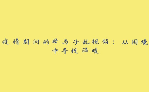 疫情期间的母与子乱视频：从困境中寻找温暖