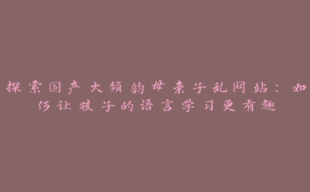 探索国产大频韵母亲子乱网站：如何让孩子的语言学习更有趣