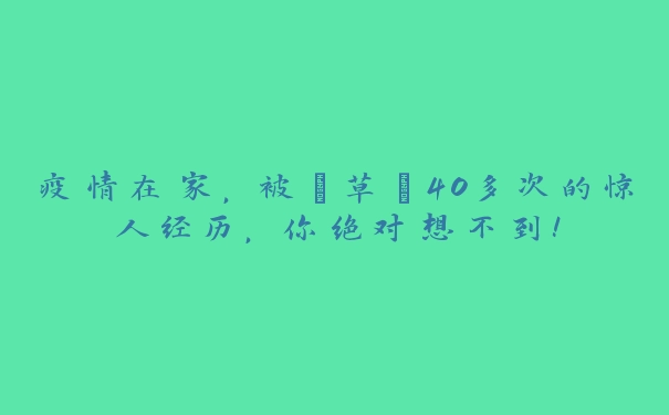 疫情在家，被“草”40多次的惊人经历，你绝对想不到！