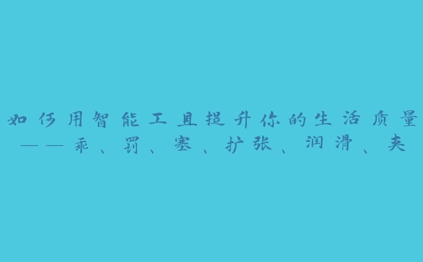 如何用智能工具提升你的生活质量——乖、罚、塞、扩张、润滑、夹，必备法宝一网打尽！