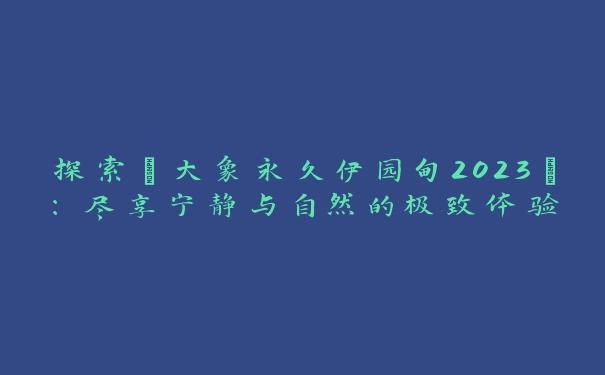 探索“大象永久伊园甸2023”：尽享宁静与自然的极致体验