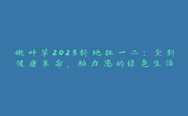 嫩叶草2023新地扯一二：全新健康革命，助力您的绿色生活