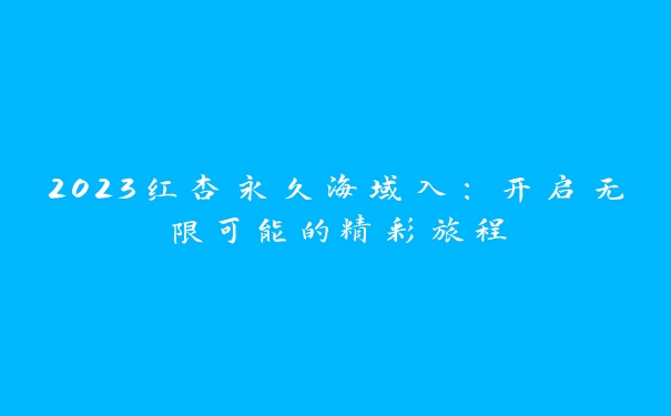 2023红杏永久海域入：开启无限可能的精彩旅程