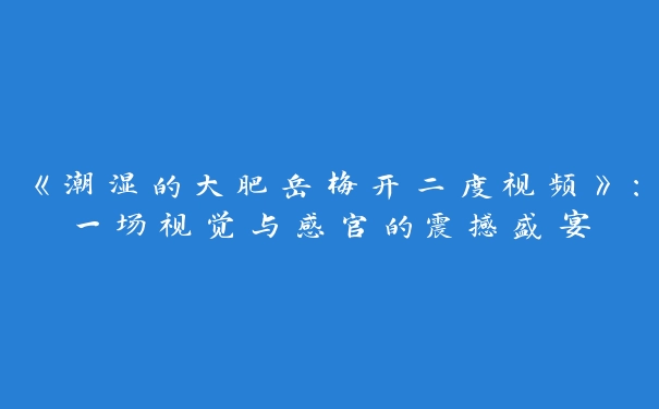 《潮湿的大肥岳梅开二度视频》：一场视觉与感官的震撼盛宴