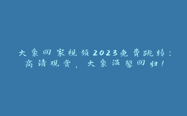 大象回家视频2023免费跳转：高清观赏，大象温馨回归！