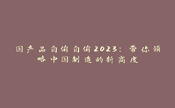 国产品自偷自偷2023：带你领略中国制造的新高度