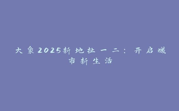 大象2025新地扯一二：开启城市新生活