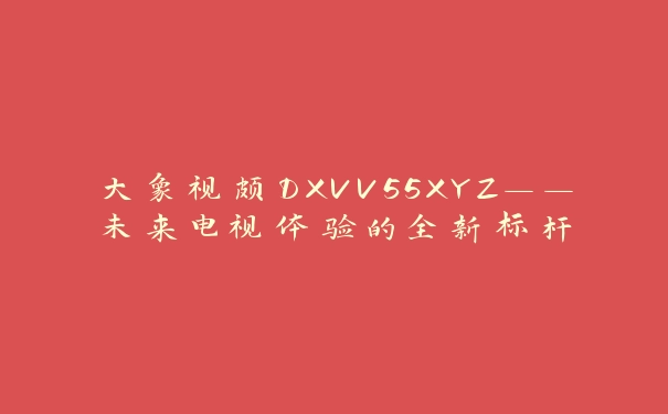 大象视颇DXVV55XYZ——未来电视体验的全新标杆