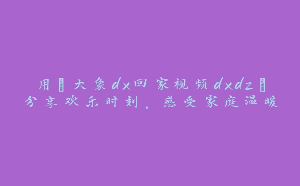 用“大象dx回家视频dxdz”分享欢乐时刻，感受家庭温暖