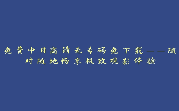 免费中日高清无专码免下载——随时随地畅享极致观影体验