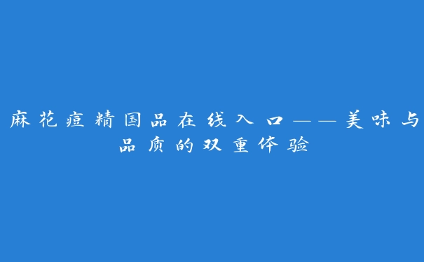 麻花痘精国品在线入口——美味与品质的双重体验