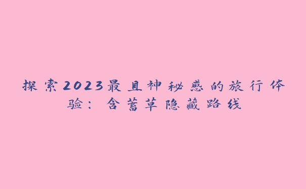 探索2023最具神秘感的旅行体验：含蓄草隐藏路线