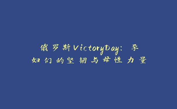 俄罗斯VictoryDay：孕妇们的坚韧与母性力量